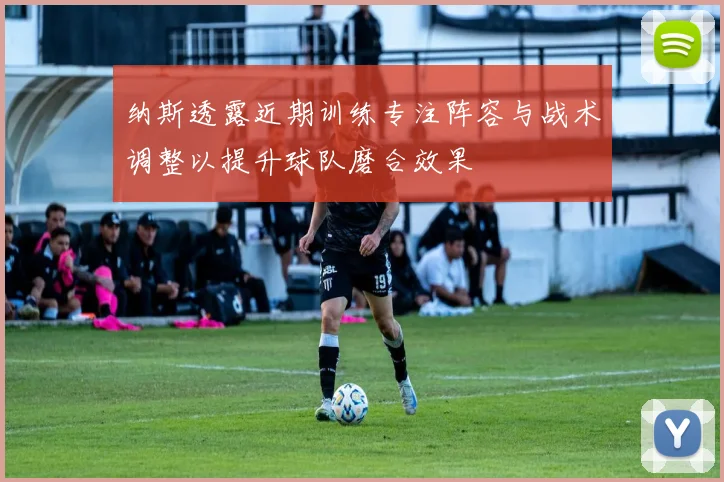 纳斯透露近期训练专注阵容与战术调整以提升球队磨合效果