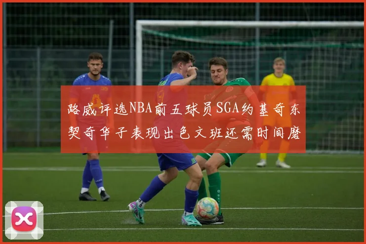 路威评选NBA前五球员SGA约基奇东契奇华子表现出色文班还需时间磨练