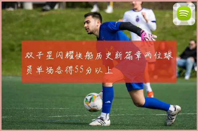 双子星闪耀快船历史新篇章两位球员单场各得55分以上