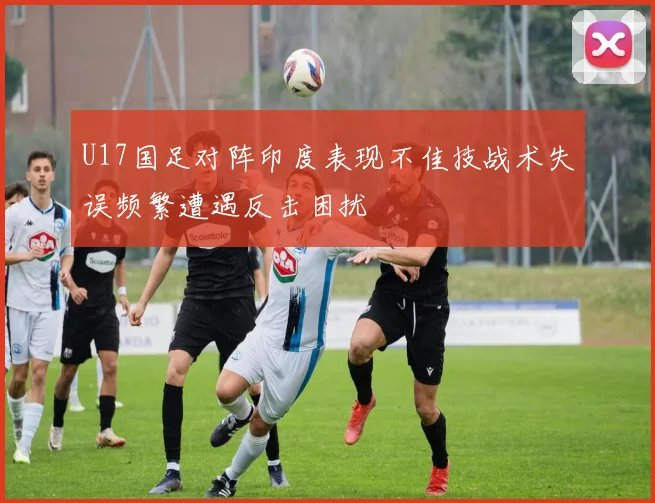 U17国足对阵印度表现不佳技战术失误频繁遭遇反击困扰