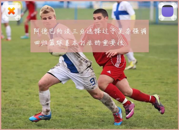 阿德巴约谈三分选择过于复杂强调回归篮球基本打法的重要性