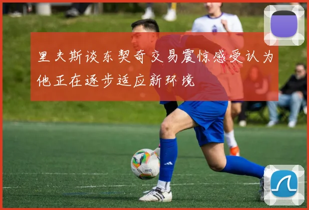 里夫斯谈东契奇交易震惊感受认为他正在逐步适应新环境