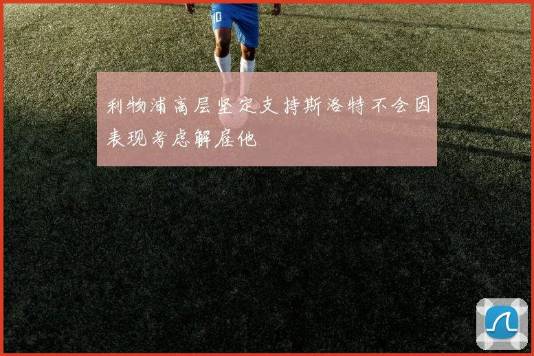 利物浦高层坚定支持斯洛特不会因表现考虑解雇他