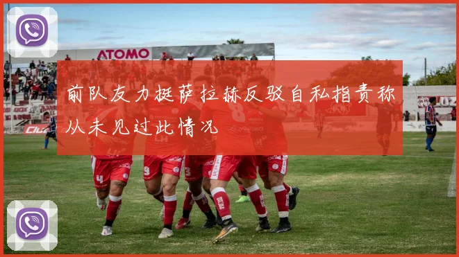 前队友力挺萨拉赫反驳自私指责称从未见过此情况