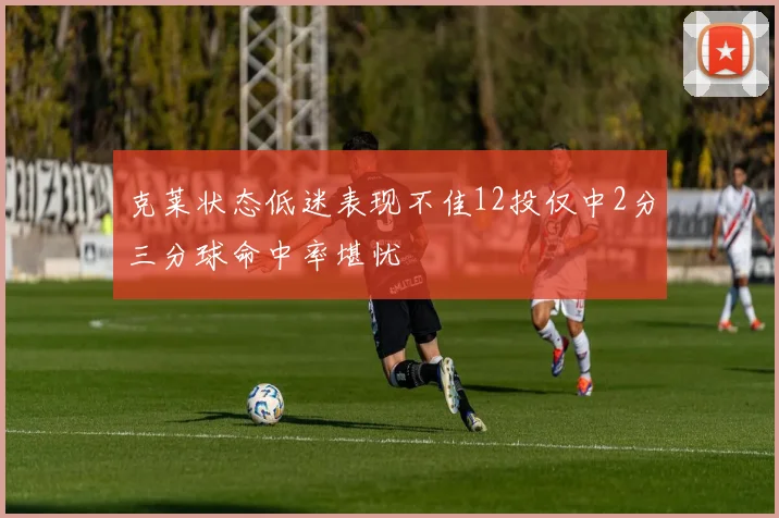 克莱状态低迷表现不佳12投仅中2分三分球命中率堪忧