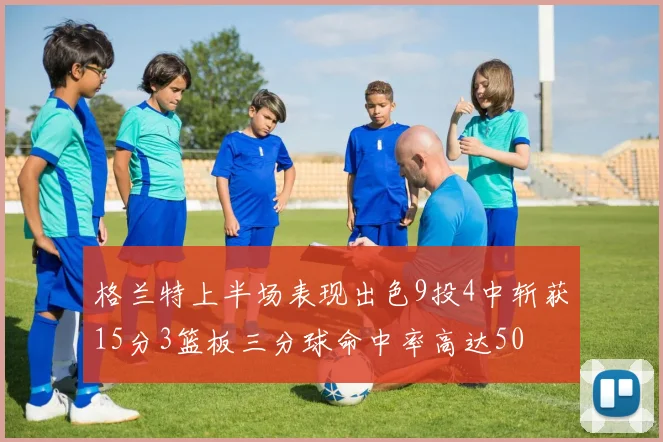 格兰特上半场表现出色9投4中斩获15分3篮板三分球命中率高达50