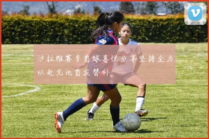 沙拉维赛季首球喜悦分享坚持全力以赴无论首发替补