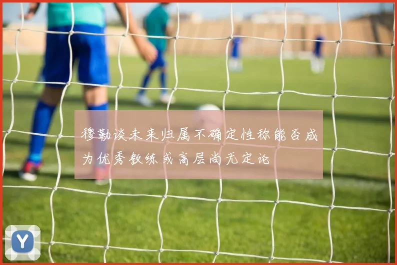 穆勒谈未来归属不确定性称能否成为优秀教练或高层尚无定论