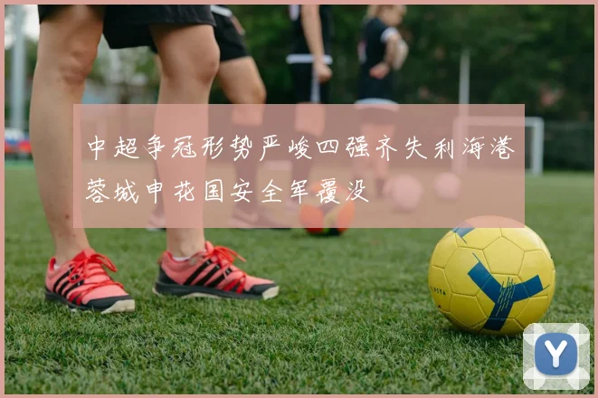 中超争冠形势严峻四强齐失利海港蓉城申花国安全军覆没