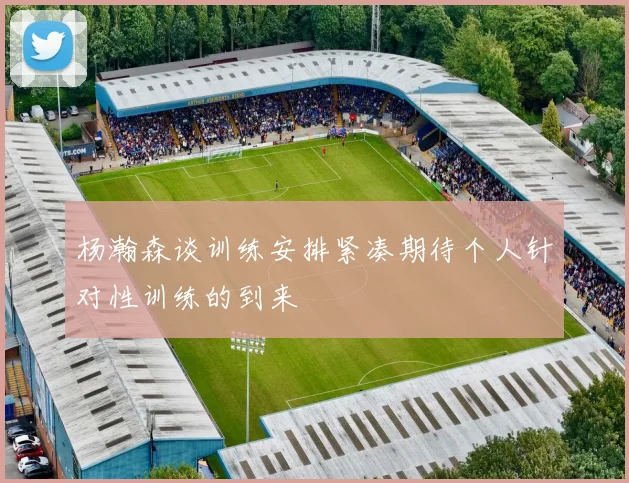 杨瀚森谈训练安排紧凑期待个人针对性训练的到来
