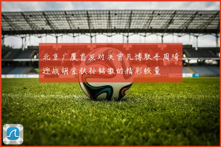 北京广厦首发对决曾凡博联手周琦迎战胡金秋孙铭徽的精彩较量