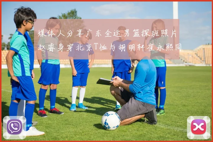 媒体人分享广东全运男篮探班照片赵睿身穿北京T恤与胡明轩崔永熙同框合影