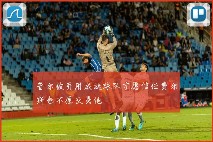 普尔被弃用成谜球队宁愿信任费尔斯也不愿交易他