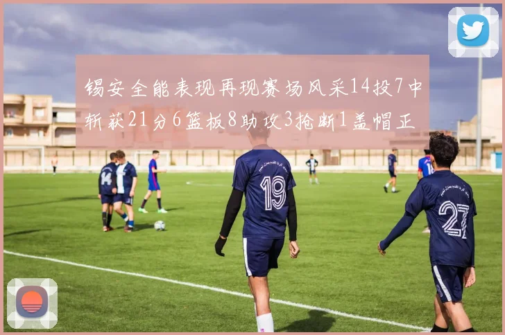 锡安全能表现再现赛场风采14投7中斩获21分6篮板8助攻3抢断1盖帽正负值24领衔全场