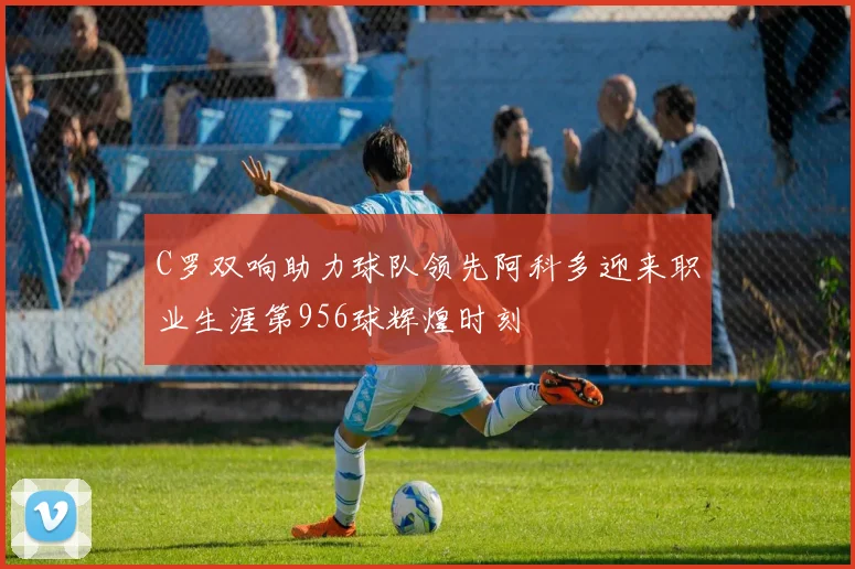 C罗双响助力球队领先阿科多迎来职业生涯第956球辉煌时刻