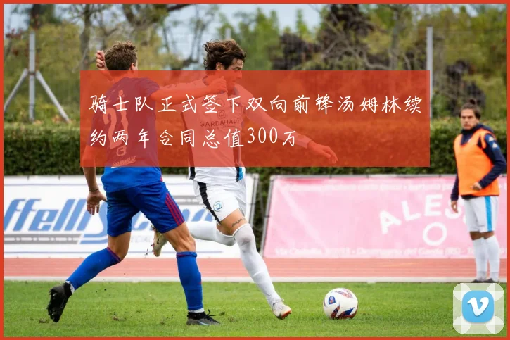 骑士队正式签下双向前锋汤姆林续约两年合同总值300万