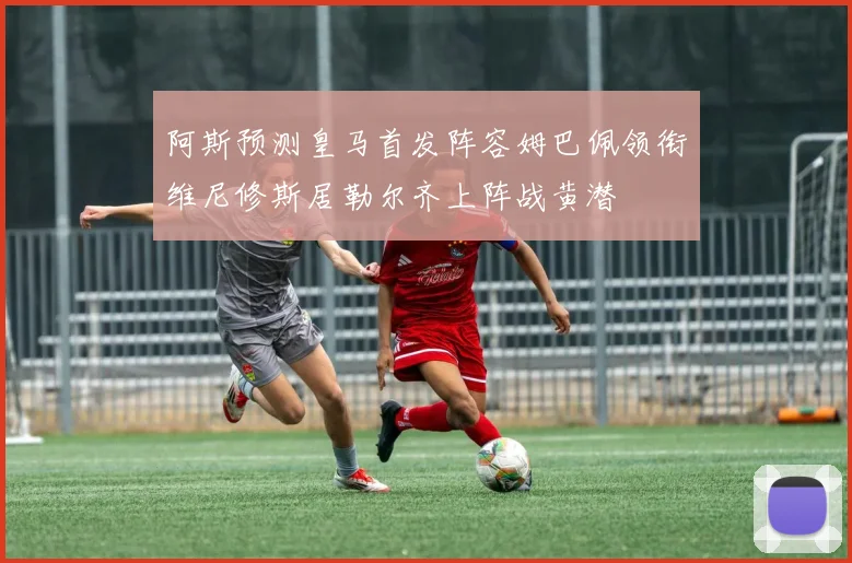 阿斯预测皇马首发阵容姆巴佩领衔维尼修斯居勒尔齐上阵战黄潜