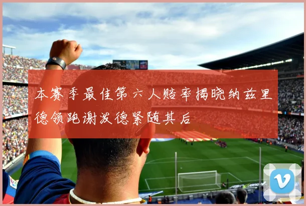 本赛季最佳第六人赔率揭晓纳兹里德领跑谢泼德紧随其后
