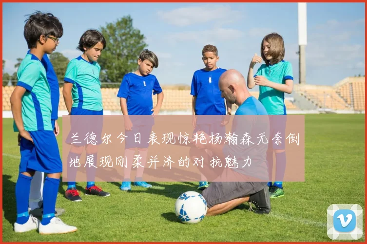 兰德尔今日表现惊艳杨瀚森无奈倒地展现刚柔并济的对抗魅力