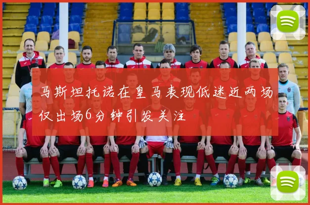 马斯坦托诺在皇马表现低迷近两场仅出场6分钟引发关注
