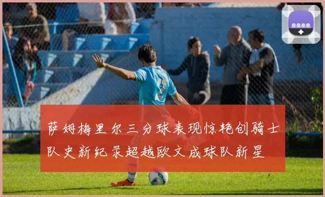 萨姆梅里尔三分球表现惊艳创骑士队史新纪录超越欧文成球队新星