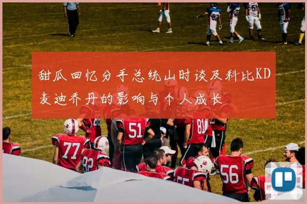 甜瓜回忆分手总统山时谈及科比KD麦迪乔丹的影响与个人成长