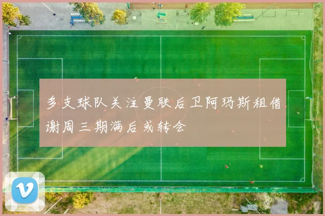 多支球队关注曼联后卫阿玛斯租借谢周三期满后或转会