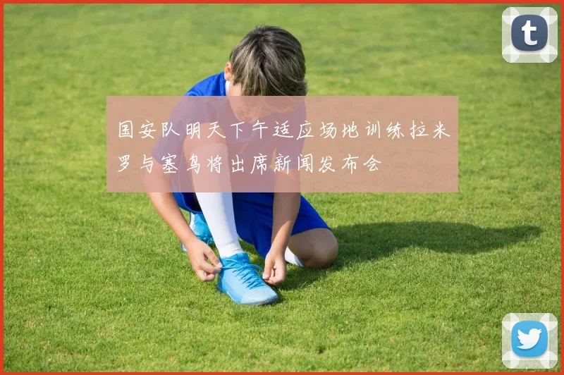 国安队明天下午适应场地训练拉米罗与塞鸟将出席新闻发布会