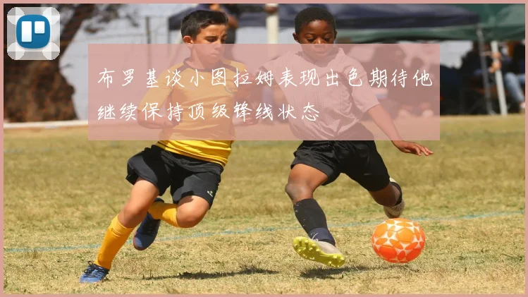 布罗基谈小图拉姆表现出色期待他继续保持顶级锋线状态