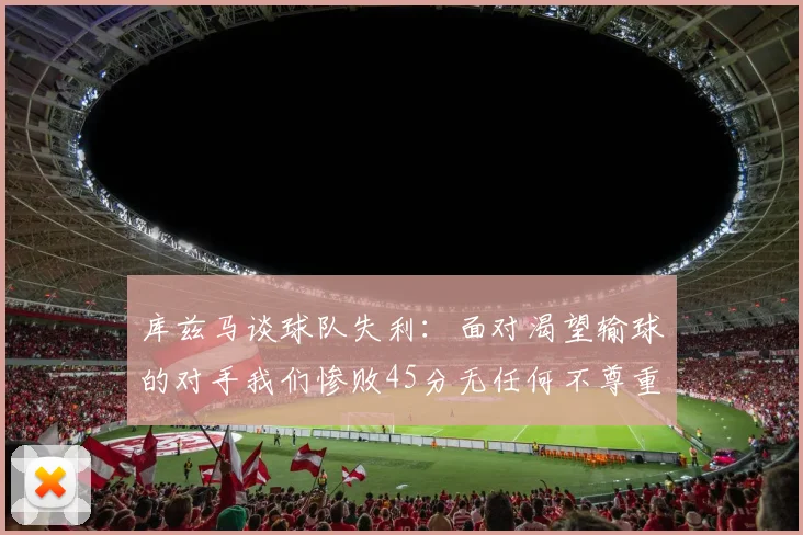 库兹马谈球队失利：面对渴望输球的对手我们惨败45分无任何不尊重之意