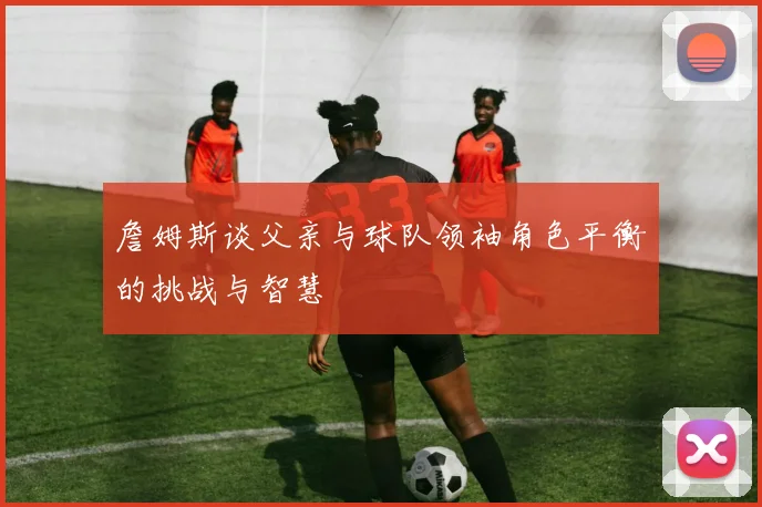 詹姆斯谈父亲与球队领袖角色平衡的挑战与智慧