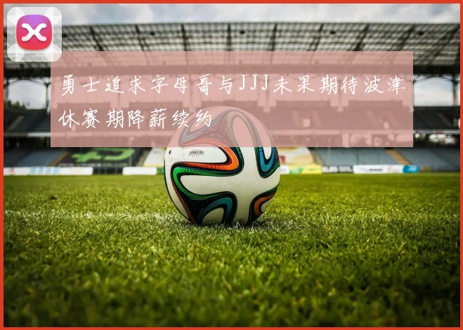 勇士追求字母哥与JJJ未果期待波津休赛期降薪续约
