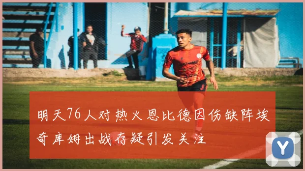 明天76人对热火恩比德因伤缺阵埃奇库姆出战存疑引发关注