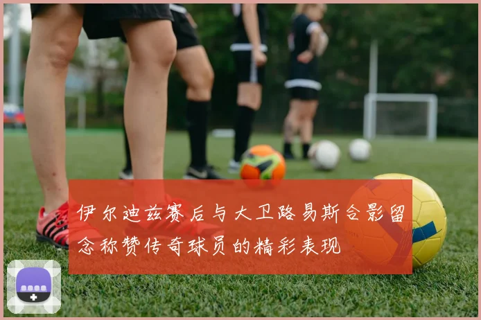 伊尔迪兹赛后与大卫路易斯合影留念称赞传奇球员的精彩表现