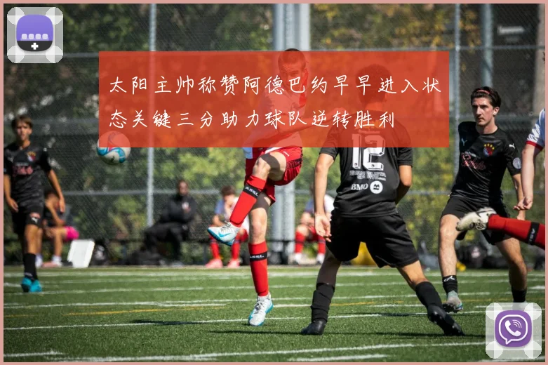 太阳主帅称赞阿德巴约早早进入状态关键三分助力球队逆转胜利
