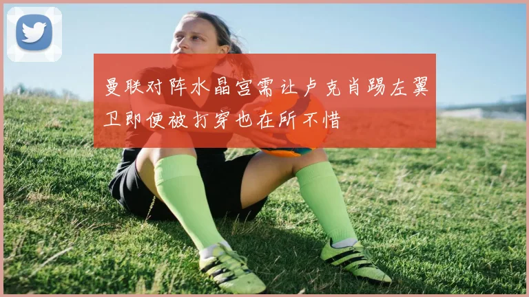 曼联对阵水晶宫需让卢克肖踢左翼卫即便被打穿也在所不惜