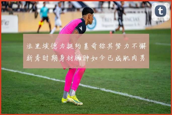 法里埃德力挺约基奇称其努力不懈新秀时期身材臃肿如今已成肌肉男