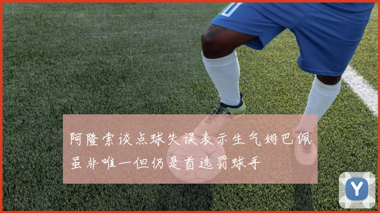 阿隆索谈点球失误表示生气姆巴佩虽非唯一但仍是首选罚球手