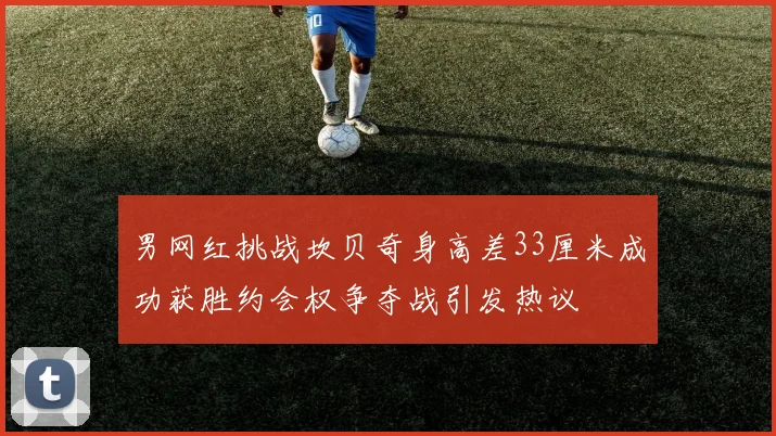 男网红挑战坎贝奇身高差33厘米成功获胜约会权争夺战引发热议