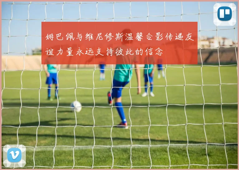 姆巴佩与维尼修斯温馨合影传递友谊力量永远支持彼此的信念