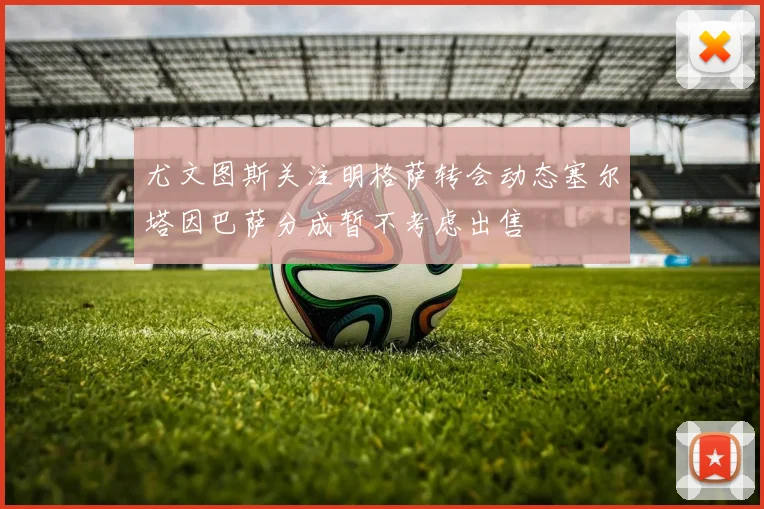 尤文图斯关注明格萨转会动态塞尔塔因巴萨分成暂不考虑出售