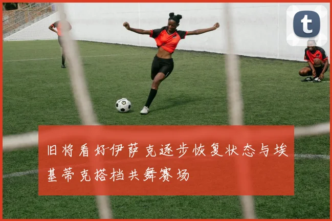 旧将看好伊萨克逐步恢复状态与埃基蒂克搭档共舞赛场